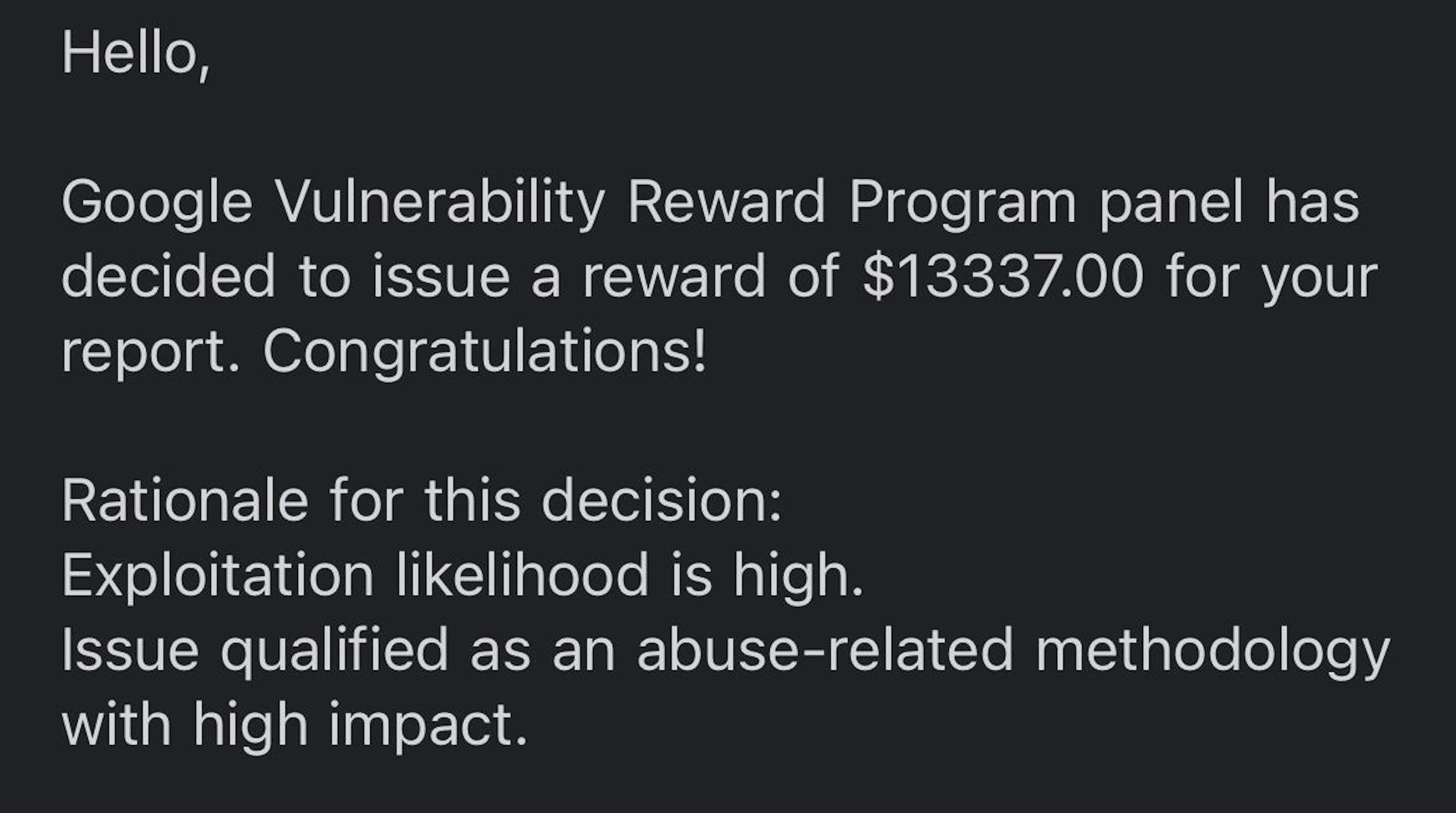 White text on a black background which reads: Hello, Google Vulnerability Reward Program panel has decided to issue a reward of $13337.00 for your report. Congratulations! Rationale for this decision: Exploitation likelihood is high. Issue qualified as an abuse-related methodology with high impact.